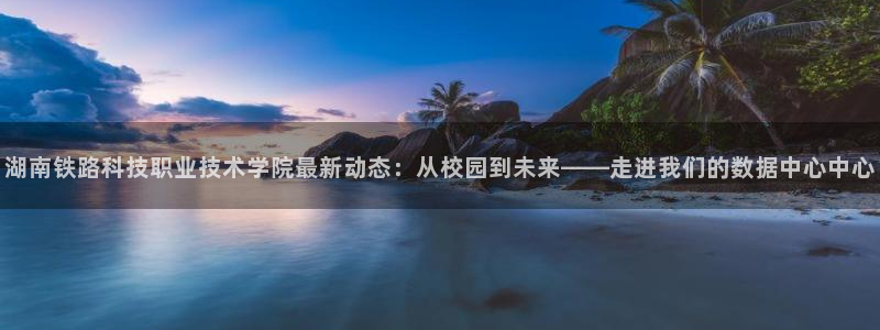 湖南铁路科技职业技术学院最新动态：从校园到未来——走进我们的数据中心中心